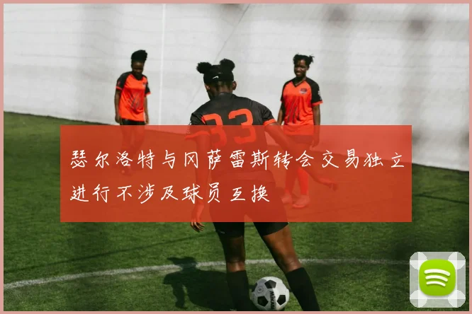 瑟尔洛特与冈萨雷斯转会交易独立进行不涉及球员互换