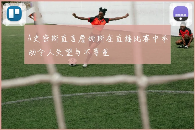A史密斯直言詹姆斯在直播比赛中举动令人失望与不尊重