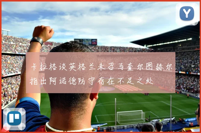卡拉格谈英格兰未召马奎尔图赫尔指出阿诺德防守存在不足之处
