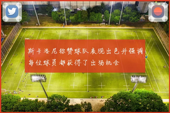 斯卡洛尼称赞球队表现出色并强调每位球员都获得了出场机会