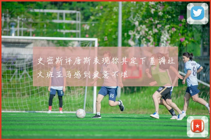 史密斯评唐斯表现称其定下基调让文班亚马感到疲惫不堪