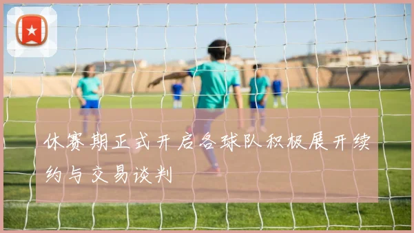 休赛期正式开启各球队积极展开续约与交易谈判