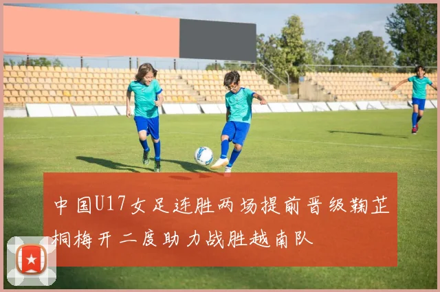中国U17女足连胜两场提前晋级鞠芷桐梅开二度助力战胜越南队