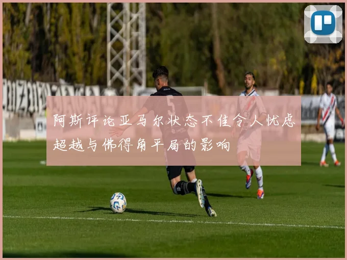 阿斯评论亚马尔状态不佳令人忧虑超越与佛得角平局的影响