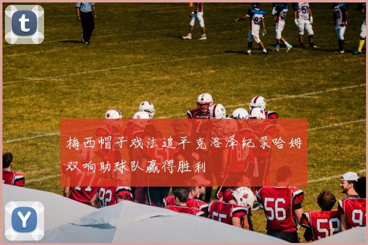 梅西帽子戏法追平克洛泽纪录哈姆双响助球队赢得胜利