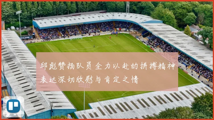邱彪赞扬队员全力以赴的拼搏精神表达深切欣慰与肯定之情