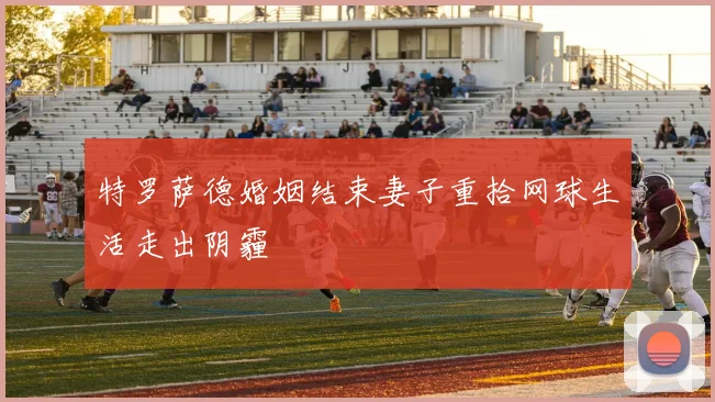 特罗萨德婚姻结束妻子重拾网球生活走出阴霾