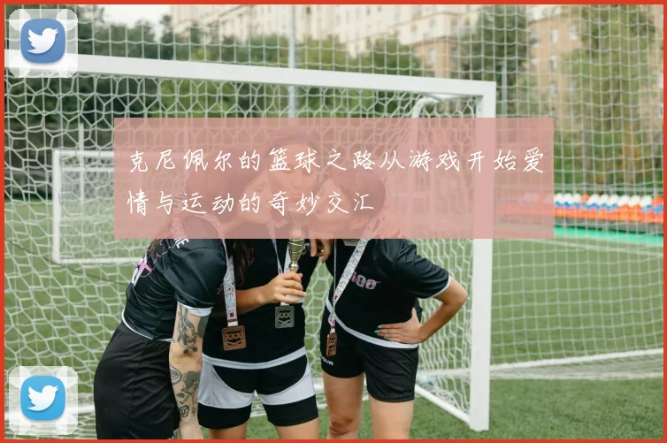 克尼佩尔的篮球之路从游戏开始爱情与运动的奇妙交汇