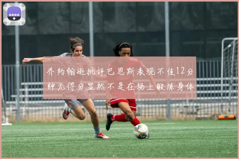 乔约翰逊批评巴恩斯表现不佳12分钟无得分显然不是在场上锻炼身体
