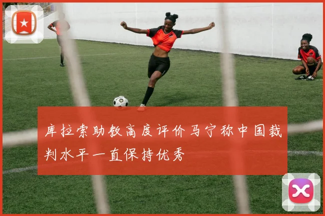 库拉索助教高度评价马宁称中国裁判水平一直保持优秀