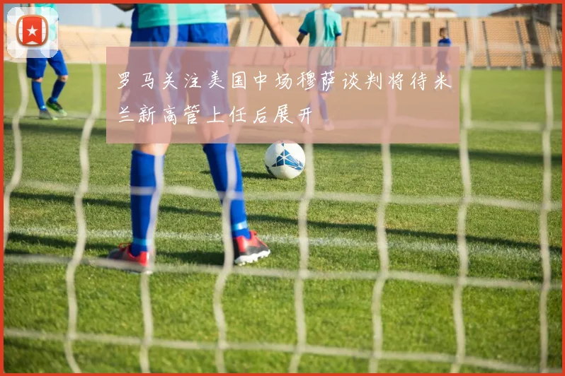 罗马关注美国中场穆萨谈判将待米兰新高管上任后展开